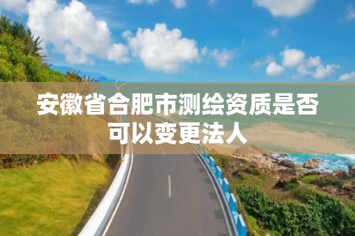 安徽省合肥市测绘资质是否可以变更法人 安徽省合肥市测绘资质是否可以变更法人