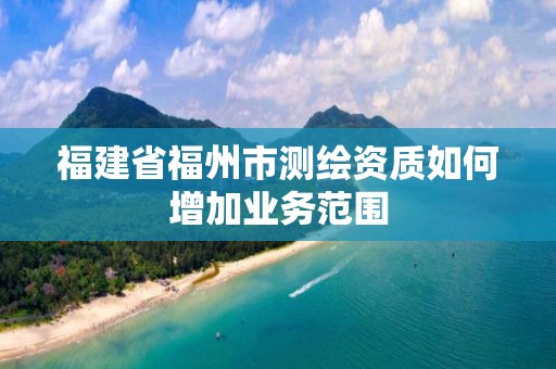 福建省福州市测绘资质如何增加业务范围