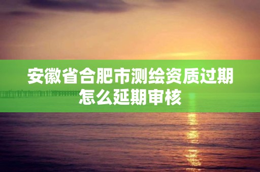 安徽省合肥市测绘资质过期怎么延期审核