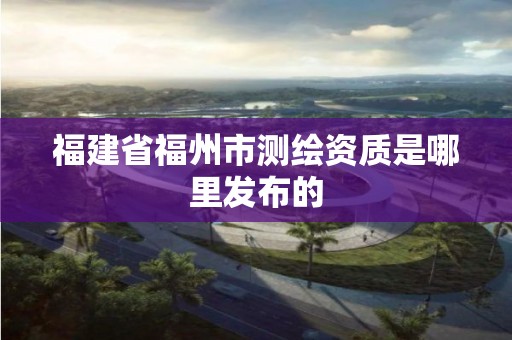 福建省福州市测绘资质是哪里发布的