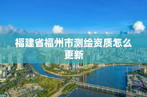 福建省福州市测绘资质怎么更新