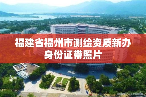 福建省福州市测绘资质新办身份证带照片 福建省福州市测绘资质新办身份证带照片