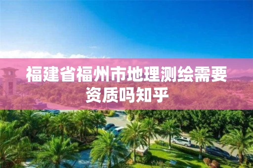福建省福州市地理测绘需要资质吗知乎 福建省福州市地理测绘需要资质吗知乎