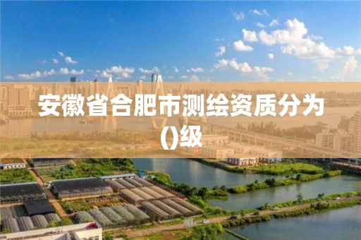 安徽省合肥市测绘资质分为()级 安徽省合肥市测绘资质分为()级