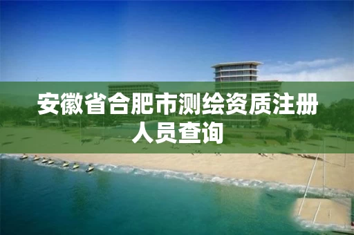 安徽省合肥市测绘资质注册人员查询 安徽省合肥市测绘资质注册人员查询