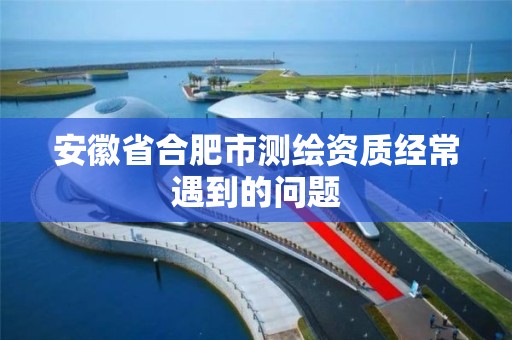 安徽省合肥市测绘资质经常遇到的问题