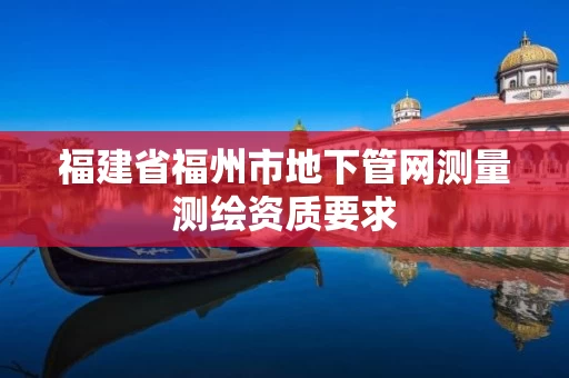 福建省福州市地下管网测量测绘资质要求 福建省福州市地下管网测量测绘资质要求