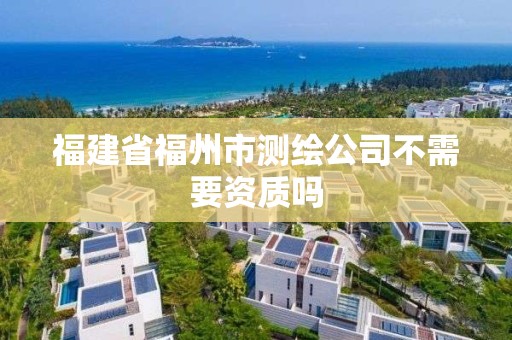 福建省福州市测绘公司不需要资质吗