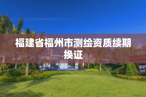 福建省福州市测绘资质续期换证 福建省福州市测绘资质续期换证