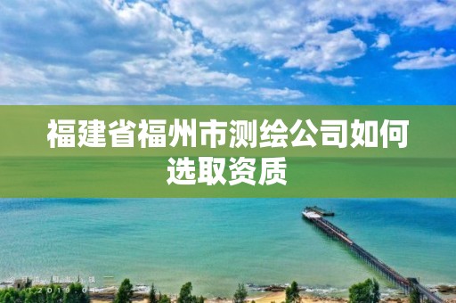 福建省福州市测绘公司如何选取资质