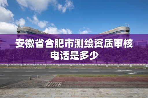 安徽省合肥市测绘资质审核电话是多少