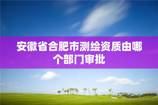 安徽省合肥市测绘资质由哪个部门审批