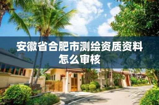 安徽省合肥市测绘资质资料怎么审核