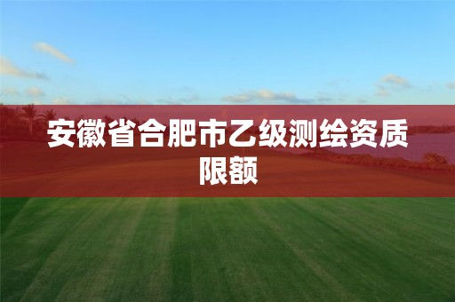 安徽省合肥市乙级测绘资质限额