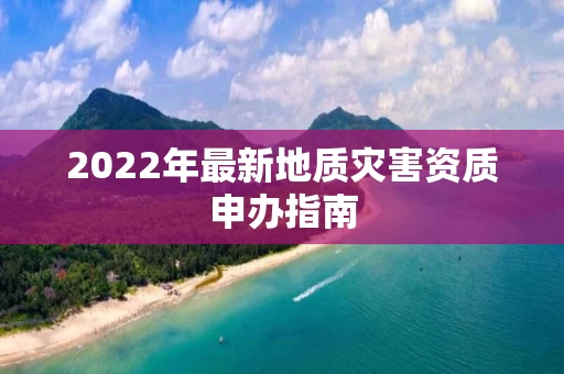 2022年最新地质灾害资质申办指南 2022年最新地质灾害资质申办指南