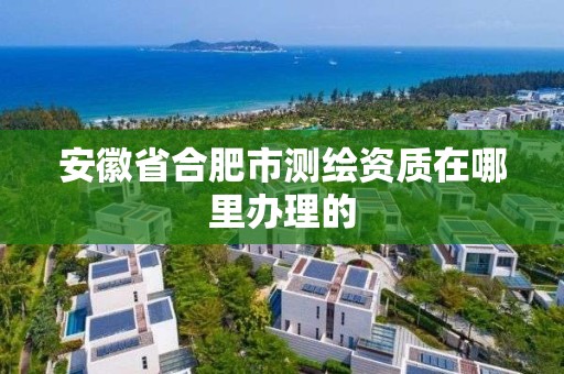 安徽省合肥市测绘资质在哪里办理的