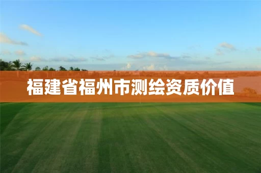 福建省福州市测绘资质价值 福建省福州市测绘资质价值