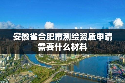 安徽省合肥市测绘资质申请需要什么材料