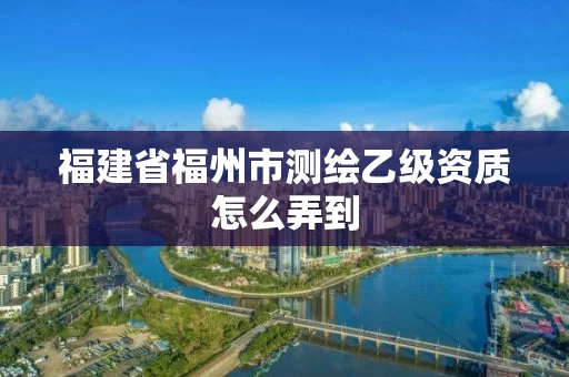 福建省福州市测绘乙级资质怎么弄到 福建省福州市测绘乙级资质怎么弄到