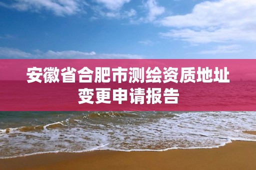 安徽省合肥市测绘资质地址变更申请报告