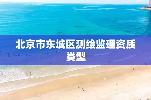 北京市东城区测绘监理资质类型 北京市东城区测绘监理资质类型