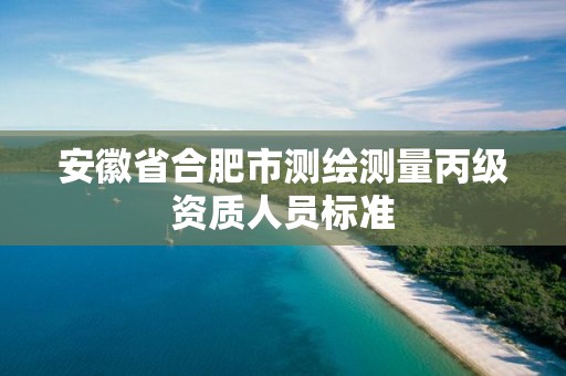 安徽省合肥市测绘测量丙级资质人员标准