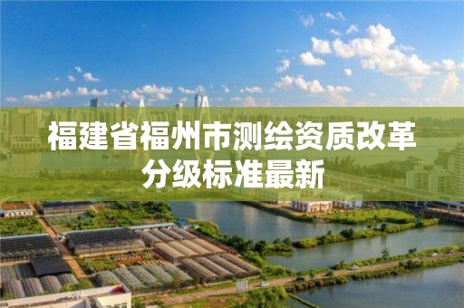 福建省福州市测绘资质改革分级标准最新