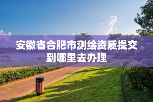 安徽省合肥市测绘资质提交到哪里去办理