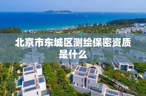 北京市东城区测绘保密资质是什么 北京市东城区测绘保密资质是什么