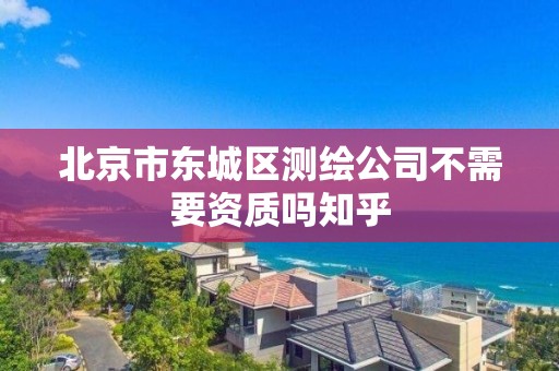 北京市东城区测绘公司不需要资质吗知乎