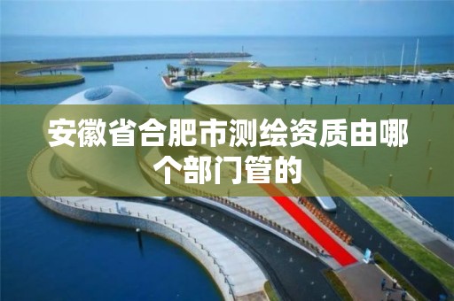 安徽省合肥市测绘资质由哪个部门管的