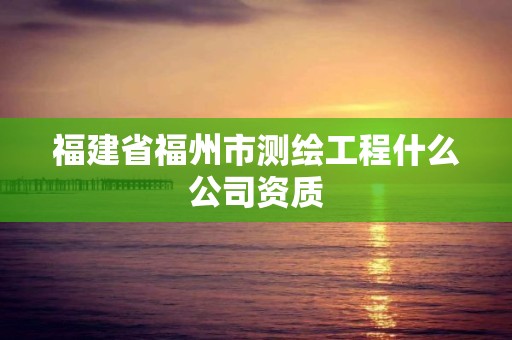 福建省福州市测绘工程什么公司资质