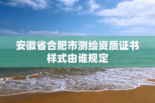 安徽省合肥市测绘资质证书样式由谁规定