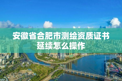 安徽省合肥市测绘资质证书延续怎么操作