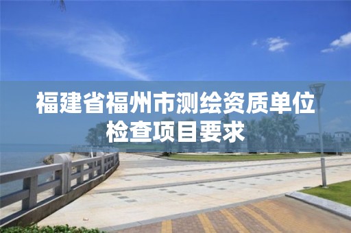 福建省福州市测绘资质单位检查项目要求