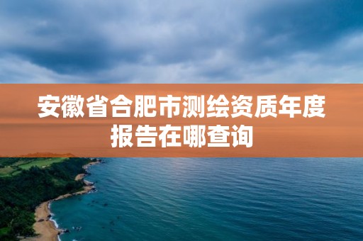 安徽省合肥市测绘资质年度报告在哪查询