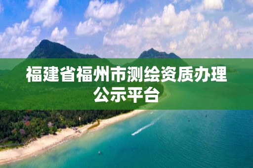 福建省福州市测绘资质办理公示平台