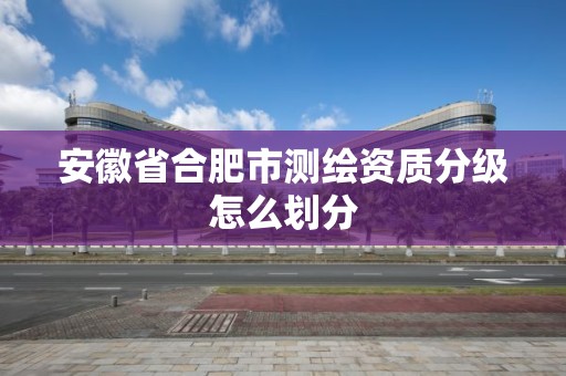 安徽省合肥市测绘资质分级怎么划分