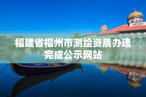 福建省福州市测绘资质办理完成公示网站