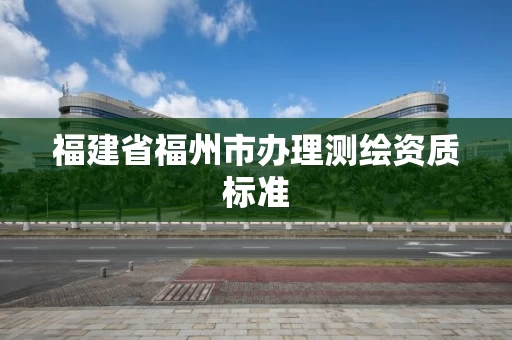 福建省福州市办理测绘资质标准 福建省福州市办理测绘资质标准