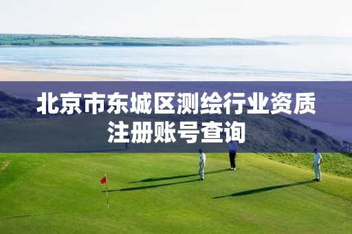 北京市东城区测绘行业资质注册账号查询 北京市东城区测绘行业资质注册账号查询
