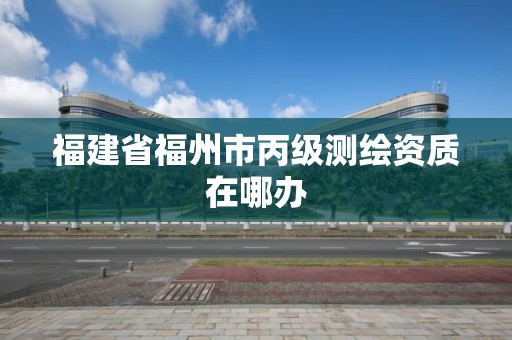 福建省福州市丙级测绘资质在哪办