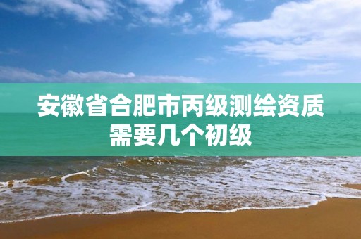 安徽省合肥市丙级测绘资质需要几个初级