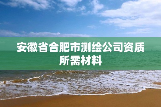 安徽省合肥市测绘公司资质所需材料