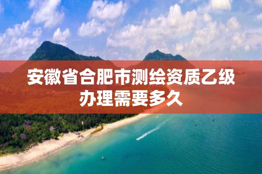 安徽省合肥市测绘资质乙级办理需要多久