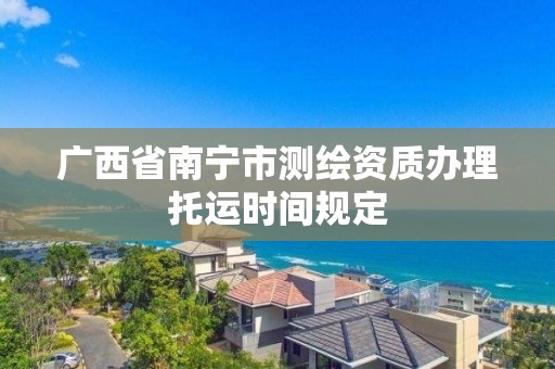 广西省南宁市测绘资质办理托运时间规定