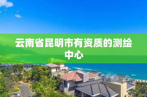 云南省昆明市有资质的测绘中心 云南省昆明市有资质的测绘中心