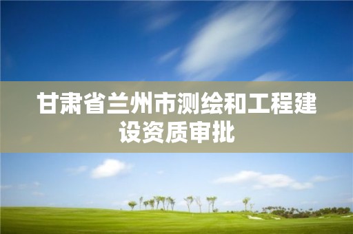 甘肃省兰州市测绘和工程建设资质审批