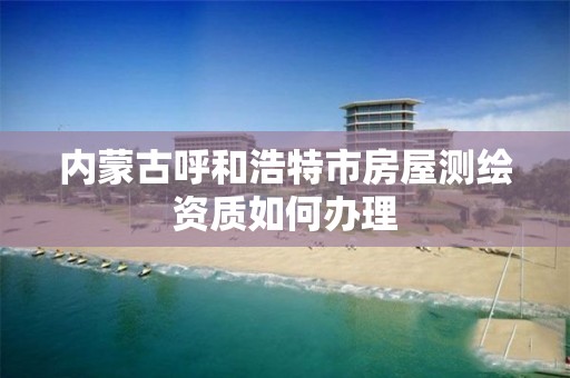 内蒙古呼和浩特市房屋测绘资质如何办理