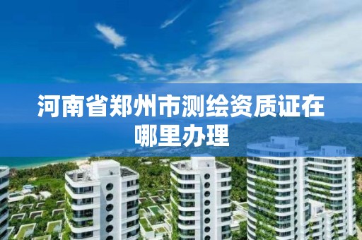 河南省郑州市测绘资质证在哪里办理